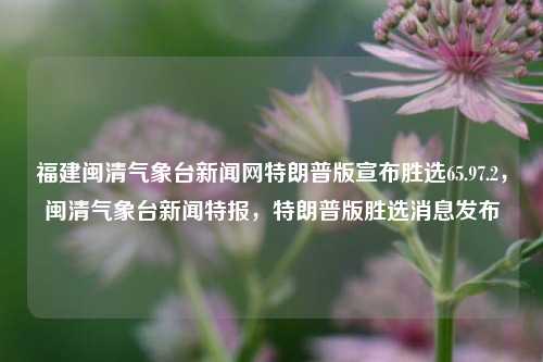 福建闽清气象台新闻网特朗普版宣布胜选65.97.2，闽清气象台新闻特报，特朗普版胜选消息发布，福建闽清气象台特报，特朗普版胜选消息，详细解读65.97.2