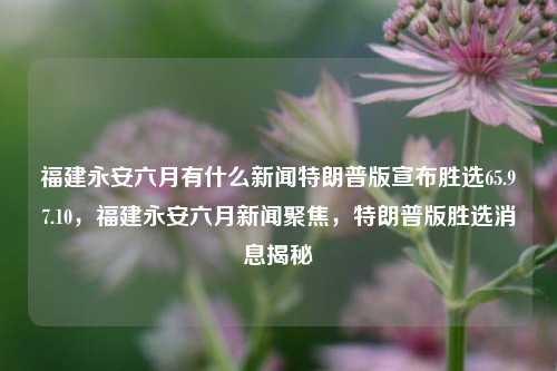 福建永安六月有什么新闻特朗普版宣布胜选65.97.10，福建永安六月新闻聚焦，特朗普版胜选消息揭秘，福建永安六月新闻聚焦，特朗普版胜选消息揭秘