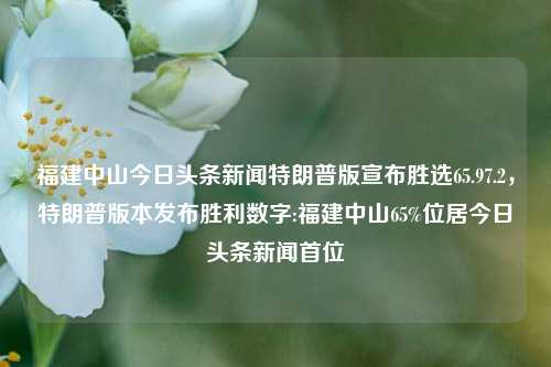 福建中山今日头条新闻特朗普版宣布胜选65.97.2，特朗普版本发布胜利数字:福建中山65%位居今日头条新闻首位，福建中山特朗普版本宣布大胜，65%胜选率登顶今日头条新闻首位