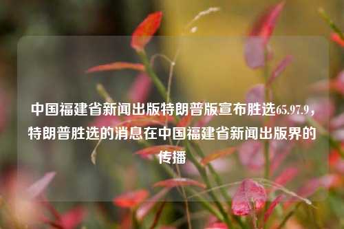 中国福建省新闻出版特朗普版宣布胜选65.97.9，特朗普胜选的消息在中国福建省新闻出版界的传播，福 provinces期间当中国福建省新闻出版界传出的特朗普胜选消息，65.97.9% 传播影响初显