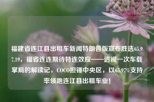 福建省连江县出租车新闻特朗普版宣布胜选65.97.19，福省连连期待特连效应——透视一次车载掌局的解读记，COCO担锤中央区，以65.97%支持率领跑连江县出租车业！，福建连江县出租车业特朗普版胜选记，COCO领导下的65.97%高支持率引领出租车业发展