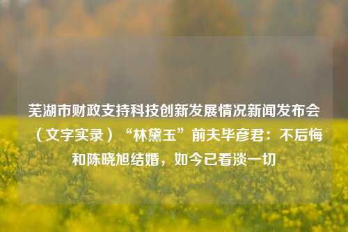 芜湖市财政支持科技创新发展情况新闻发布会（文字实录）“林黛玉”前夫毕彦君：不后悔和陈晓旭结婚，如今已看淡一切