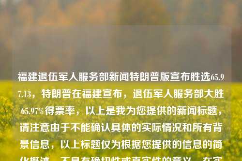 福建退伍军人服务部新闻特朗普版宣布胜选65.97.13，特朗普在福建宣布，退伍军人服务部大胜65.97%得票率，以上是我为您提供的新闻标题，请注意由于不能确认具体的实际情况和所有背景信息，以上标题仅为根据您提供的信息的简化概述，不具有确切性或真实性的意义。在实际的新闻报道中，应当有具体事实的依据。请根据实际需要谨慎使用。，特朗普在福建宣布，退伍军人服务部得票大胜，65.97%高票当选