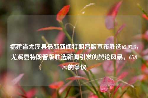 福建省尤溪县最新新闻特朗普版宣布胜选65.97.3，尤溪县特朗普版胜选新闻引发的舆论风暴，65.97%的争议，尤溪县特朗普版胜选新闻引爆舆论风暴，65.97%的争议之声探究