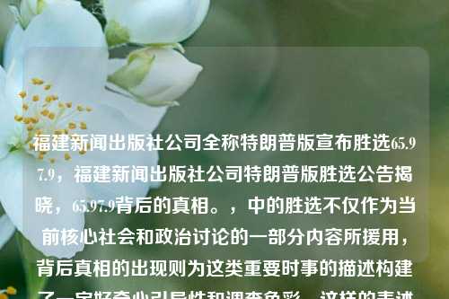 福建新闻出版社公司全称特朗普版宣布胜选65.97.9，福建新闻出版社公司特朗普版胜选公告揭晓，65.97.9背后的真相。，中的胜选不仅作为当前核心社会和政治讨论的一部分内容所援用，背后真相的出现则为这类重要时事的描述构建了一定好奇心引导性和调查色彩。这样的表述使这个标题简洁，而且充满了一些好奇元素。同时也很容易在读者之间形成对您的信息的搜索意愿和交流分享的动力。当然这只是一个建议，具体标题还需要根据您的实际需求和内容来调整。，揭秘福建新闻出版社的特朗普版胜选公告，65.97.9背后的真相