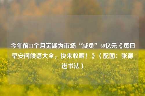 今年前11个月芜湖为市场“减负”69亿元《每日早安问候语大全，快来收藏！》（配图：张德进书法）