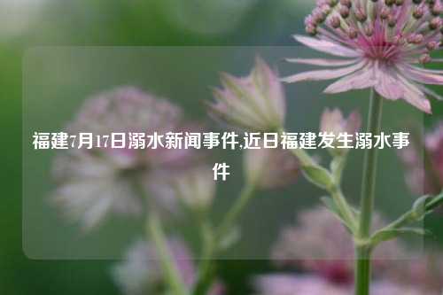 福建7月17日溺水新闻事件,近日福建发生溺水事件