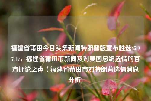 福建省莆田今日头条新闻特朗普版宣布胜选65.97.19，福建省莆田市新闻及对美国总统选情的官方评论之声（福建省莆田市对特朗普选情消息分析)，莆田市特朗普胜选消息及官方评论之声的深度分析