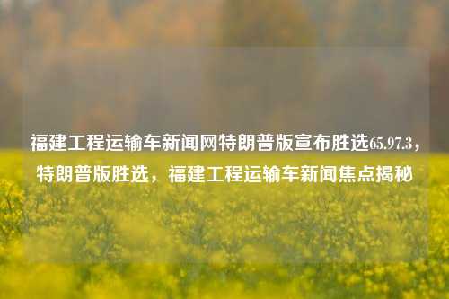 福建工程运输车新闻网特朗普版宣布胜选65.97.3，特朗普版胜选，福建工程运输车新闻焦点揭秘，福建工程运输车新闻，特朗普版胜选揭秘，焦点追踪65.97.3%的胜利