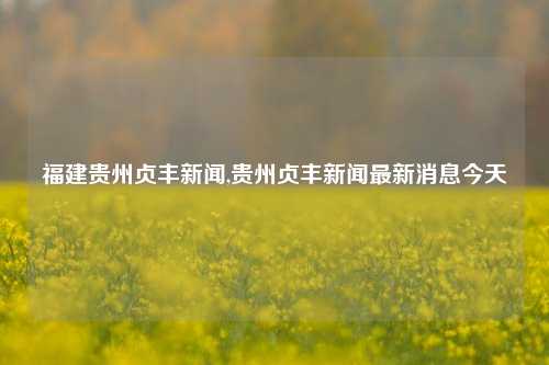 福建贵州贞丰新闻,贵州贞丰新闻最新消息今天