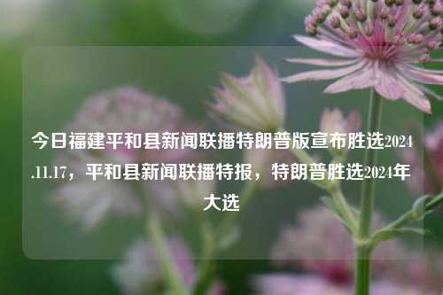 今日福建平和县新闻联播特朗普版宣布胜选2024.11.17，平和县新闻联播特报，特朗普胜选2024年大选，平和县新闻联播特报，特朗普成功胜选2024年大选