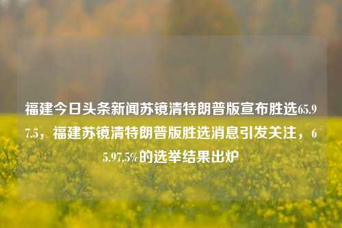 福建今日头条新闻苏镜清特朗普版宣布胜选65.97.5，福建苏镜清特朗普版胜选消息引发关注，65.97.5%的选举结果出炉，福建苏镜清胜选消息热议，特朗普版65.97.5%的选举结果震撼引发社会关注