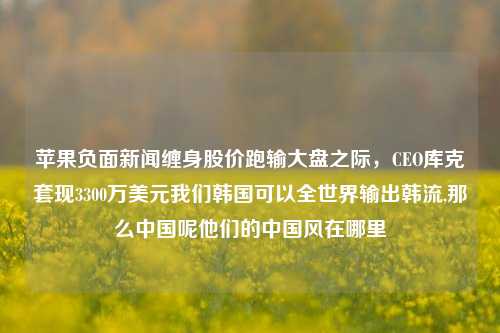 苹果负面新闻缠身股价跑输大盘之际，CEO库克套现3300万美元我们韩国可以全世界输出韩流,那么中国呢他们的中国风在哪里