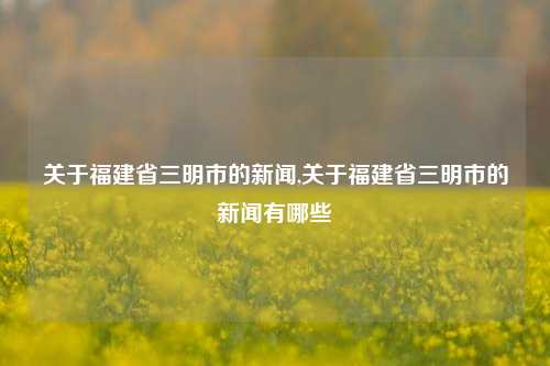 关于福建省三明市的新闻,关于福建省三明市的新闻有哪些