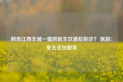 网传江西丰城一值班医生饮酒后拒诊？ 医院：免去主任职务