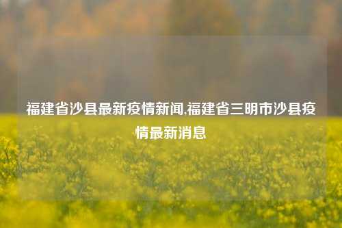 福建省沙县最新疫情新闻,福建省三明市沙县疫情最新消息