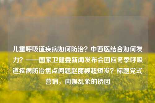 儿童呼吸道疾病如何防治？中西医结合如何发力？——国家卫健委新闻发布会回应冬季呼吸道疾病防治焦点问题赵丽颖超短发？标题党式营销，内娱乱象的诱因