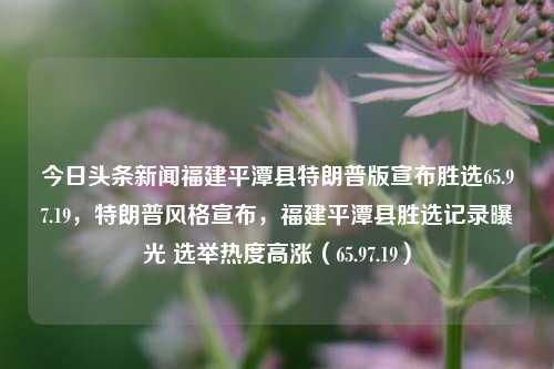 今日头条新闻福建平潭县特朗普版宣布胜选65.97.19，特朗普风格宣布，福建平潭县胜选记录曝光 选举热度高涨（65.97.19），福建平潭县胜选风云变幻，特风骚导事件解读大爆发热度的政治漩涡标题解读。