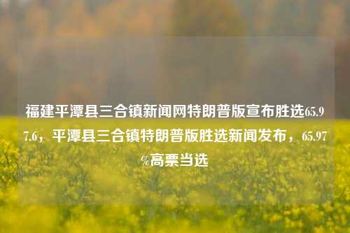 福建平潭县三合镇新闻网特朗普版宣布胜选65.97.6，平潭县三合镇特朗普版胜选新闻发布，65.97%高票当选，平潭县三合镇特朗普版高票当选，65.97%胜选新闻发布