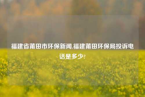 福建省莆田市环保新闻,福建莆田环保局投诉电话是多少?