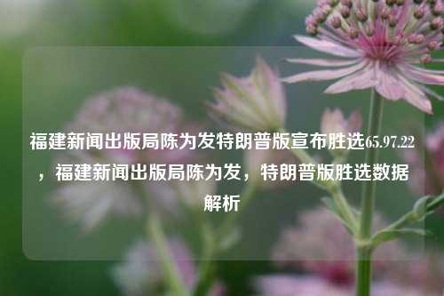 福建新闻出版局陈为发特朗普版宣布胜选65.97.22，福建新闻出版局陈为发，特朗普版胜选数据解析，陈为发从福建新闻出版局发布的特区政府形象、探究65.97.22中的特朗普胜选数据解析