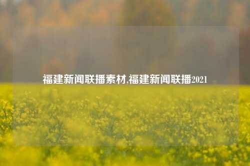 福建新闻联播素材,福建新闻联播2021