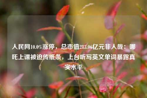 人民网10.0%涨停，总市值283.06亿元非人哉：哪吒上课被迫传纸条，上台听写英文单词暴露真实水平