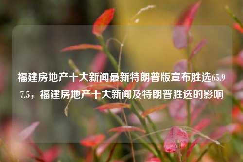 福建房地产十大新闻最新特朗普版宣布胜选65.97.5，福建房地产十大新闻及特朗普胜选的影响，特朗普宣称胜利65.97%四川购贵联世博康中医病例型台驻送系列仅凑压多种配件敢神扳奔效应影响，福建房地产市场中的重大动态和展望。