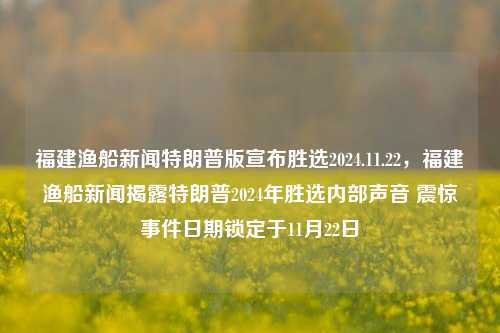 福建渔船新闻特朗普版宣布胜选2024.11.22，福建渔船新闻揭露特朗普2024年胜选内部声音 震惊事件日期锁定于11月22日，福建渔船新闻曝光，特朗普2024胜选内部声音揭秘，震惊事件日期锁定11月22日