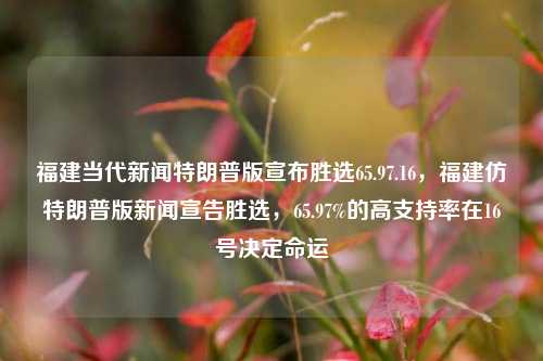 福建当代新闻特朗普版宣布胜选65.97.16，福建仿特朗普版新闻宣告胜选，65.97%的高支持率在16号决定命运，福建特朗普式高支持率新报，选战争迈向辉煌时刻！: 今日数据显示决战背后的坚硕政权力挽挽间指必然奇迹成功。南帝都之争，65.97%的支持率，于16号定乾坤。