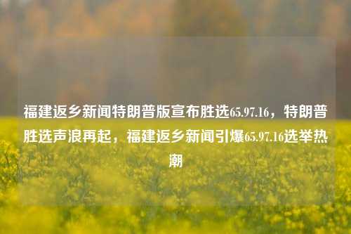 福建返乡新闻特朗普版宣布胜选65.97.16，特朗普胜选声浪再起，福建返乡新闻引爆65.97.16选举热潮，福建返乡热潮见证65.97.16当选记录盛举-特总震撼开光容未来聚焦全国