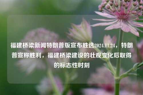 福建桥梁新闻特朗普版宣布胜选2024.11.24，特朗普宣称胜利，福建桥梁建设的壮观变化后取得的标志性时刻，福建桥梁建设巨变背后的标志性时刻，特朗普胜选声明发布纪实