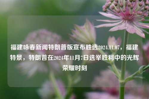 福建咏春新闻特朗普版宣布胜选2024.11.07，福建特景，特朗普在2024年11月7日选举胜利中的光辉荣耀时刻，特朗普在福建胜选，2024年11月7日的光辉荣耀时刻