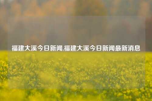 福建大溪今日新闻,福建大溪今日新闻最新消息