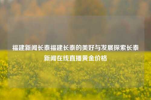 福建新闻长泰福建长泰的美好与发展探索长泰新闻在线直播黄金价格