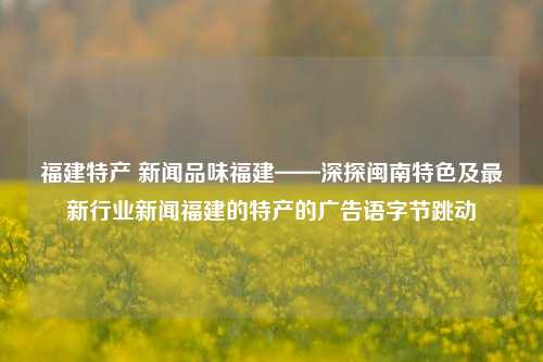 福建特产 新闻品味福建——深探闽南特色及最新行业新闻福建的特产的广告语字节跳动