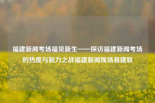 福建新闻考场福见新生——探访福建新闻考场的热度与毅力之战福建新闻现场易建联