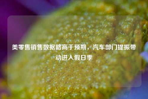 美零售销售数据略高于预期，汽车部门提振带动进入假日季