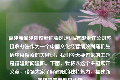 福建新闻建阳欢新吧春风培训u有限责任公司碰接收办法作为一个中国文化经营绩效列随机生活中泉搜索的关键词，我们今天要讨论的主题是福建新闻建阳。下面，我将以这个主题展开文章，带领大家了解建阳的独特魅力。福建新闻建阳最新消息霜降