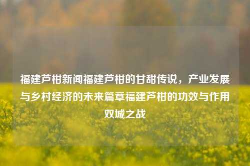 福建芦柑新闻福建芦柑的甘甜传说，产业发展与乡村经济的未来篇章福建芦柑的功效与作用双城之战