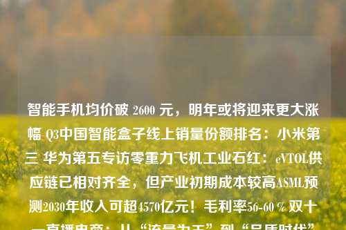 智能手机均价破 2600 元，明年或将迎来更大涨幅 Q3中国智能盒子线上销量份额排名：小米第三 华为第五专访零重力飞机工业石红：eVTOL供应链已相对齐全，但产业初期成本较高ASML预测2030年收入可超4570亿元！毛利率56-60％双十一直播电商：从“流量为王”到“品质时代”手机芯片的“抢蛋糕游戏”：苹果吃掉最多的利润，海思获得最快的增长摩尔线程冲刺上市！三大国产GPU厂商排队 估值都是上百亿元美国短剧市场揭秘：年产1000部，导演薪酬差4倍，爆款演员日薪超千美元小米SU7 Ultra预售1