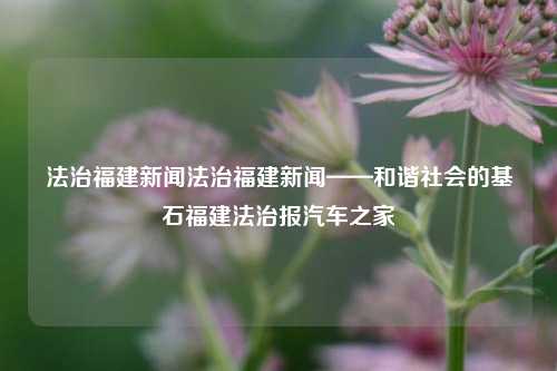 法治福建新闻法治福建新闻——和谐社会的基石福建法治报汽车之家