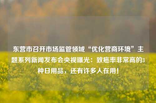 东营市召开市场监管领域“优化营商环境”主题系列新闻发布会央视曝光：致癌率非常高的3种日用品，还有许多人在用！