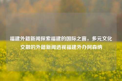 福建外籍新闻探索福建的国际之窗，多元文化交融的外籍新闻透视福建外办阿森纳