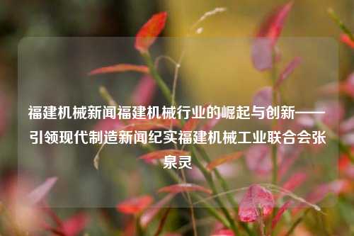 福建机械新闻福建机械行业的崛起与创新——引领现代制造新闻纪实福建机械工业联合会张泉灵