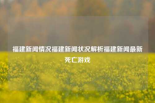 福建新闻情况福建新闻状况解析福建新闻最新死亡游戏