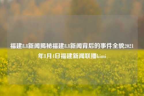 福建8.8新闻揭秘福建8.8新闻背后的事件全貌2021年8月4日福建新闻联播kimi