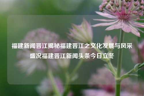 福建新闻晋江揭秘福建晋江之文化发展与风采盛况福建晋江新闻头条今日立冬