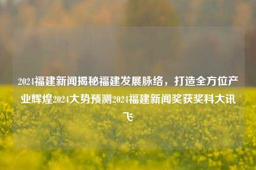 2024福建新闻揭秘福建发展脉络，打造全方位产业辉煌2024大势预测2024福建新闻奖获奖科大讯飞