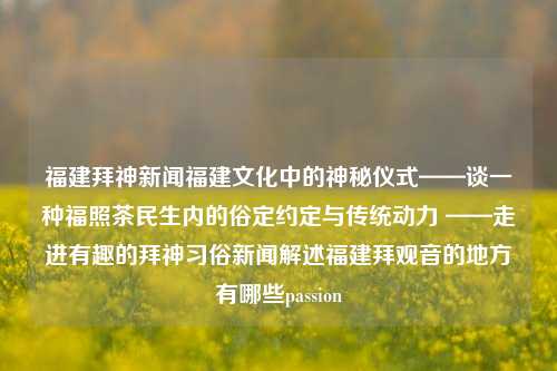 福建拜神新闻福建文化中的神秘仪式——谈一种福照茶民生内的俗定约定与传统动力 ——走进有趣的拜神习俗新闻解述福建拜观音的地方有哪些passion